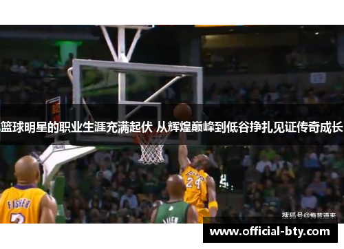 篮球明星的职业生涯充满起伏 从辉煌巅峰到低谷挣扎见证传奇成长