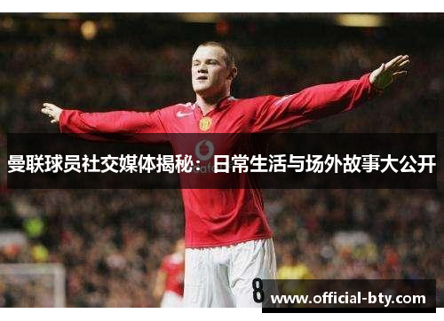 曼联球员社交媒体揭秘：日常生活与场外故事大公开