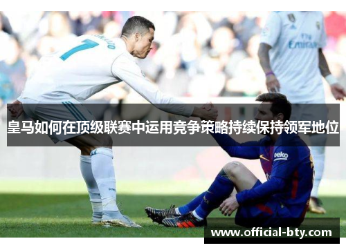 皇马如何在顶级联赛中运用竞争策略持续保持领军地位