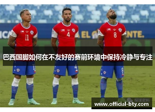 巴西国脚如何在不友好的赛前环境中保持冷静与专注