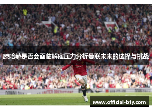 滕哈赫是否会面临解雇压力分析曼联未来的选择与挑战