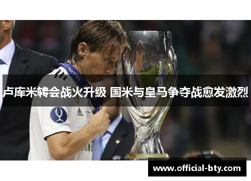 卢库米转会战火升级 国米与皇马争夺战愈发激烈