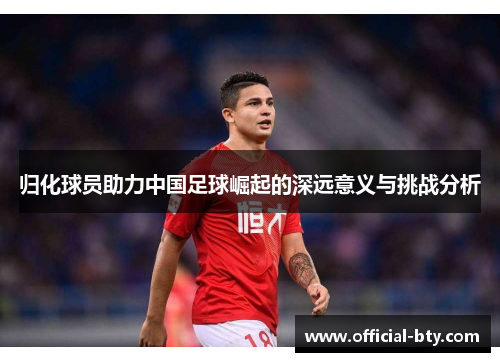 归化球员助力中国足球崛起的深远意义与挑战分析