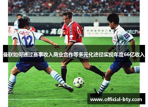 曼联如何通过赛事收入商业合作等多元化途径实现年度66亿收入