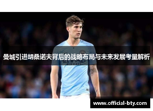 曼城引进胡桑诺夫背后的战略布局与未来发展考量解析