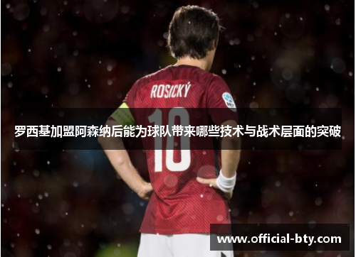 罗西基加盟阿森纳后能为球队带来哪些技术与战术层面的突破