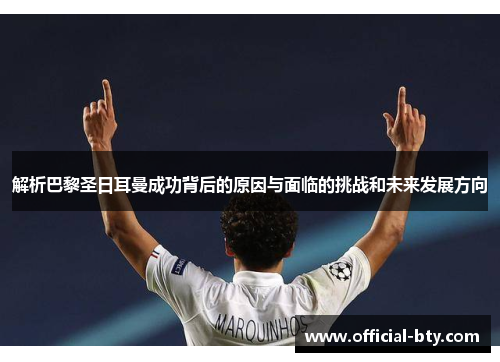 解析巴黎圣日耳曼成功背后的原因与面临的挑战和未来发展方向