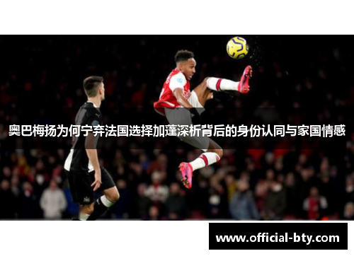 奥巴梅扬为何宁弃法国选择加蓬深析背后的身份认同与家国情感