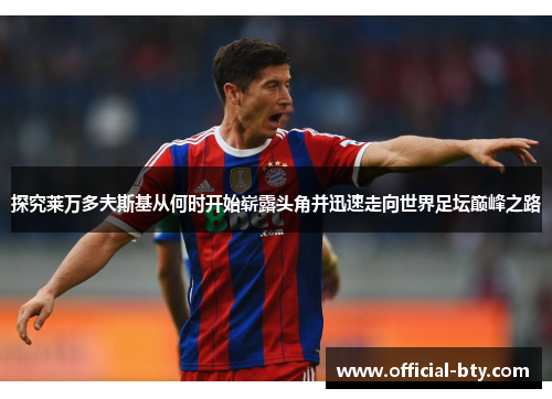 探究莱万多夫斯基从何时开始崭露头角并迅速走向世界足坛巅峰之路 探究莱万多夫斯基从何时开始崭露头角并迅速走向世界足坛巅峰之路